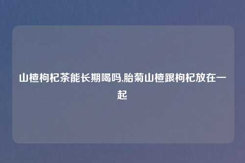 山楂枸杞茶能长期喝吗,胎菊山楂跟枸杞放在一起