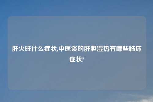 肝火旺什么症状,中医谈的肝胆湿热有哪些临床症状?