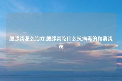 腮腺炎怎么治疗,腮腺炎吃什么抗病毒的和消炎药