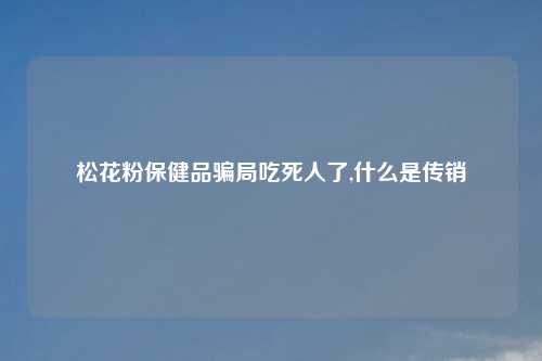 松花粉保健品骗局吃死人了,什么是传销