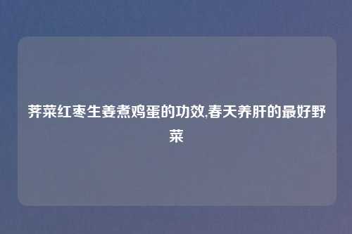 荠菜红枣生姜煮鸡蛋的功效,春天养肝的最好野菜