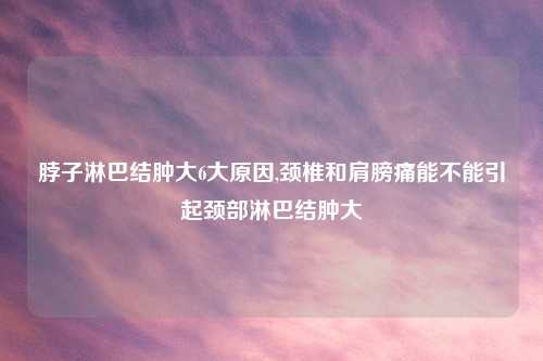 脖子淋巴结肿大6大原因,颈椎和肩膀痛能不能引起颈部淋巴结肿大