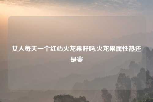 女人每天一个红心火龙果好吗,火龙果属性热还是寒