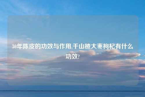 30年陈皮的功效与作用,干山楂大枣枸杞有什么功效?