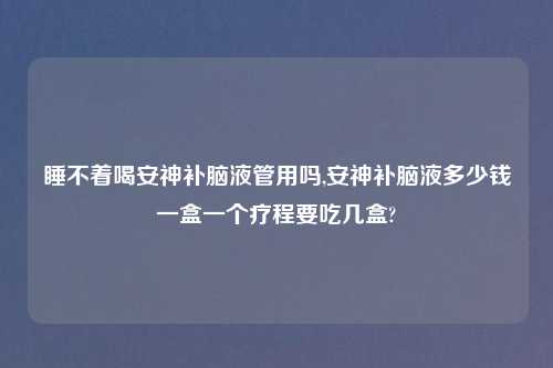 睡不着喝安神补脑液管用吗,安神补脑液多少钱一盒一个疗程要吃几盒?