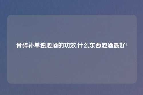 骨碎补单独泡酒的功效,什么东西泡酒最好?