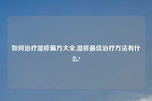 如何治疗湿疹偏方大全,湿疹最佳治疗方法有什么?