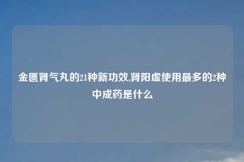 金匮肾气丸的21种新功效,肾阳虚使用最多的2种中成药是什么