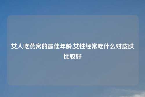 女人吃燕窝的最佳年龄,女性经常吃什么对皮肤比较好