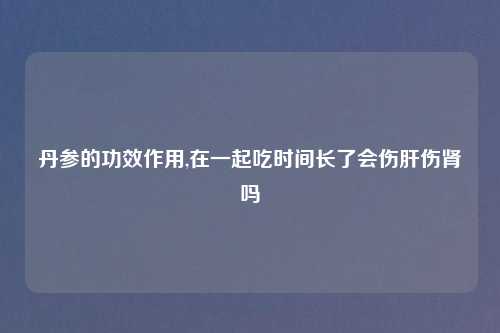 丹参的功效作用,在一起吃时间长了会伤肝伤肾吗