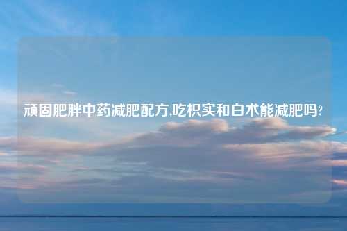 顽固肥胖中药减肥配方,吃枳实和白术能减肥吗?