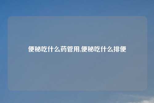 便秘吃什么药管用,便秘吃什么排便
