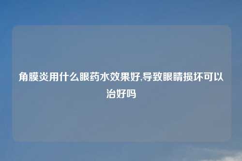 角膜炎用什么眼药水效果好,导致眼睛损坏可以治好吗