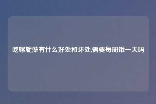 吃螺旋藻有什么好处和坏处,需要每周饿一天吗
