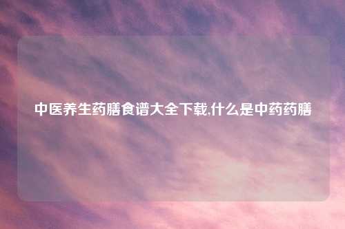 中医养生药膳食谱大全下载,什么是中药药膳