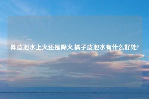 陈皮泡水上火还是降火,橘子皮泡水有什么好处?