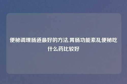 便秘调理肠道最好的方法,胃肠功能紊乱便秘吃什么药比较好
