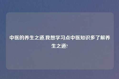 中医的养生之道,我想学习点中医知识多了解养生之道?