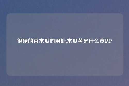 很硬的香木瓜的用处,木瓜黄是什么意思?
