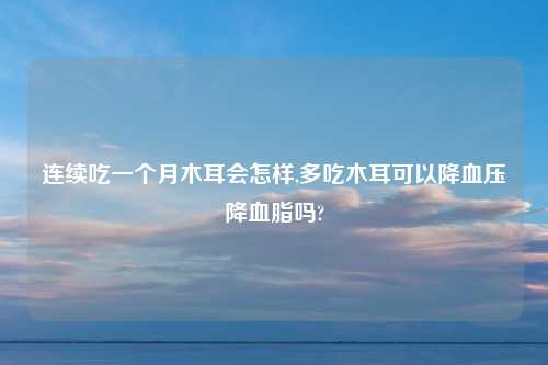 连续吃一个月木耳会怎样,多吃木耳可以降血压降血脂吗?