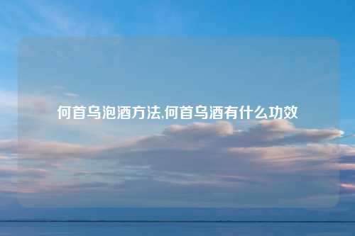 何首乌泡酒方法,何首乌酒有什么功效