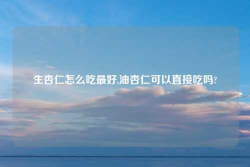 生杏仁怎么吃最好,油杏仁可以直接吃吗?