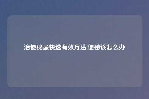 治便秘最快速有效方法,便秘该怎么办