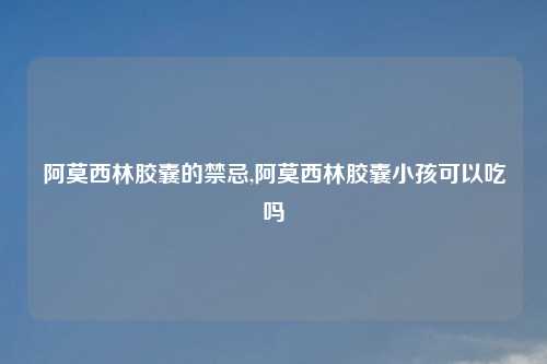 阿莫西林胶囊的禁忌,阿莫西林胶囊小孩可以吃吗