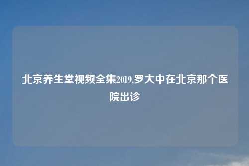 北京养生堂视频全集2019,罗大中在北京那个医院出诊