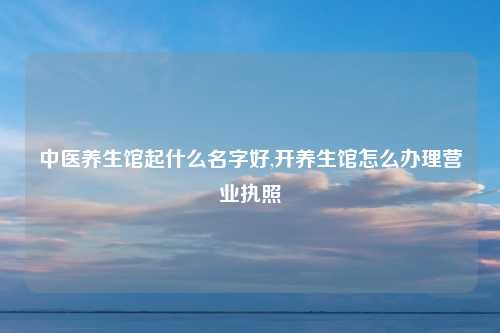 中医养生馆起什么名字好,开养生馆怎么办理营业执照