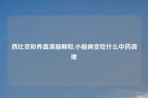西比灵和养血清脑颗粒,小脑病变吃什么中药调理