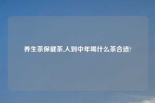 养生茶保健茶,人到中年喝什么茶合适?