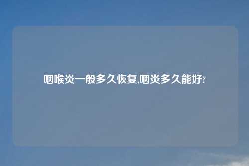 咽喉炎一般多久恢复,咽炎多久能好?