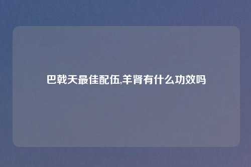 巴戟天最佳配伍,羊肾有什么功效吗