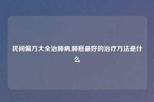 民间偏方大全治肺病,肺癌最好的治疗方法是什么