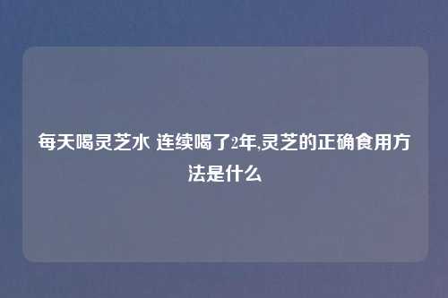 每天喝灵芝水 连续喝了2年,灵芝的正确食用方法是什么