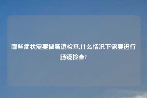 哪些症状需要做肠镜检查,什么情况下需要进行肠镜检查?