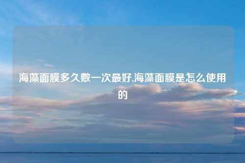 海藻面膜多久敷一次最好,海藻面膜是怎么使用的