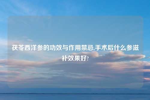 茯苓西洋参的功效与作用禁忌,手术后什么参滋补效果好?