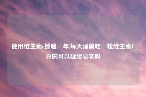 使用维生素e擦脸一年,每天睡前吃一粒维生素E真的可以延缓衰老吗