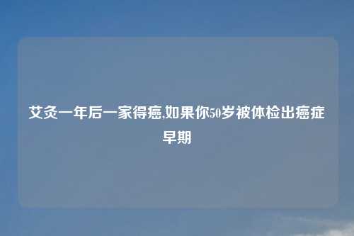 艾灸一年后一家得癌,如果你50岁被体检出癌症早期