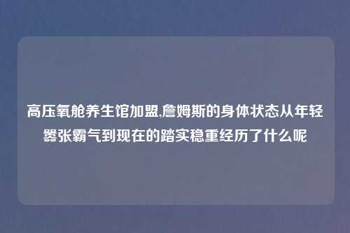 高压氧舱养生馆加盟,詹姆斯的身体状态从年轻嚣张霸气到现在的踏实稳重经历了什么呢