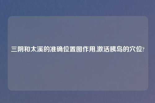 三阴和太溪的准确位置图作用,激活胰岛的穴位?