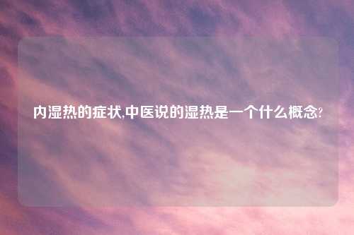内湿热的症状,中医说的湿热是一个什么概念?