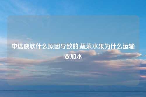 中途疲软什么原因导致的,蔬菜水果为什么运输要加水