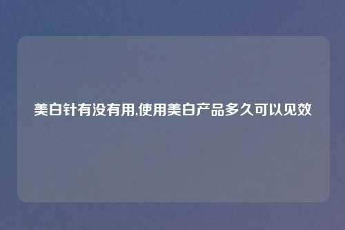 美白针有没有用,使用美白产品多久可以见效