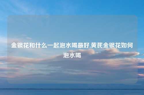 金银花和什么一起泡水喝最好,黄芪金银花如何泡水喝