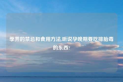 荸荠的禁忌和食用方法,听说孕晚期要吃排胎毒的东西?