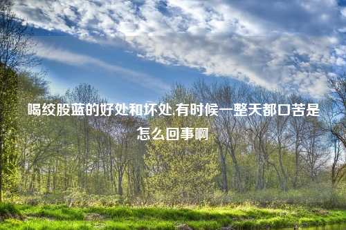 喝绞股蓝的好处和坏处,有时候一整天都口苦是怎么回事啊