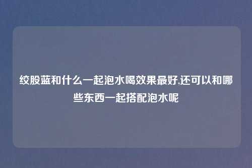 绞股蓝和什么一起泡水喝效果最好,还可以和哪些东西一起搭配泡水呢